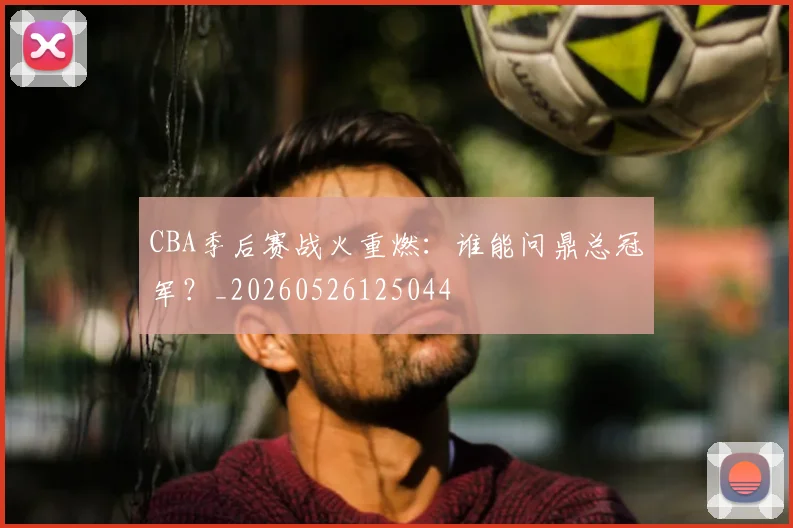 CBA季后赛战火重燃:谁能问鼎总冠军?_20260526125044