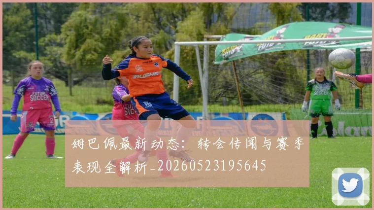 姆巴佩最新动态：转会传闻与赛季表现全解析_20260523195645