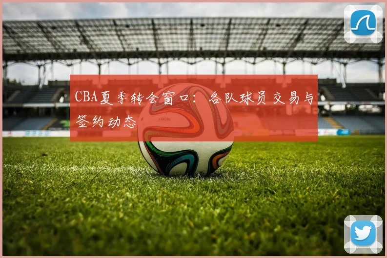 CBA夏季转会窗口：各队球员交易与签约动态