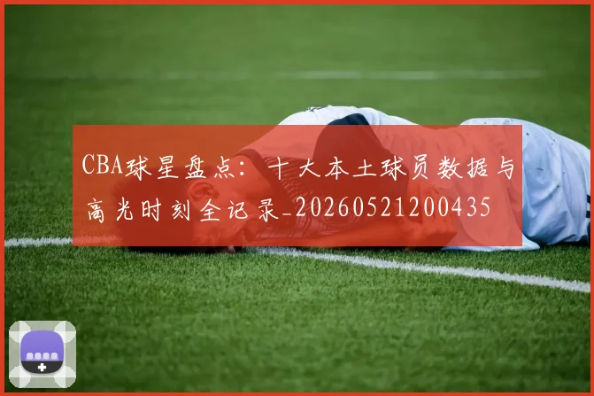CBA球星盘点：十大本土球员数据与高光时刻全记录_20260521200435