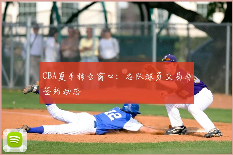 CBA夏季转会窗口:各队球员交易与签约动态