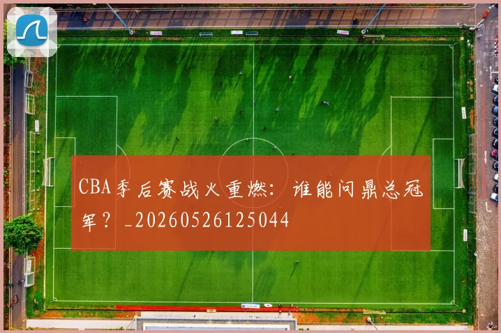 CBA季后赛战火重燃:谁能问鼎总冠军?_20260526125044
