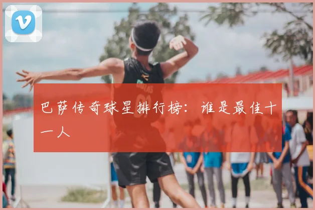 巴萨传奇球星排行榜:谁是最佳十一人