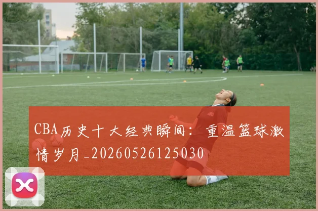 CBA历史十大经典瞬间：重温篮球激情岁月_20260526125030