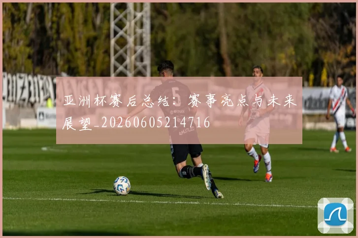 亚洲杯赛后总结:赛事亮点与未来展望_20260605214716
