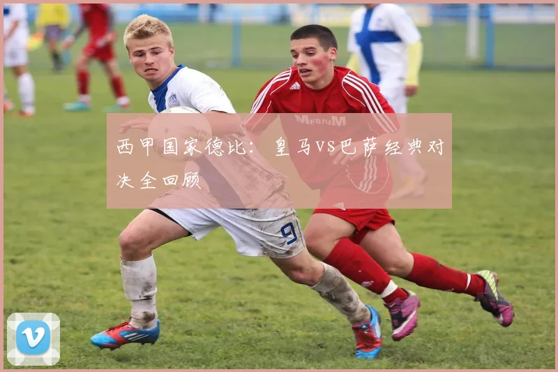 西甲国家德比：皇马vs巴萨经典对决全回顾