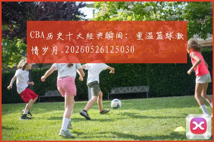 CBA历史十大经典瞬间:重温篮球激情岁月_20260526125030